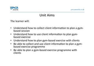 Unit	
  Aims	
  
The	
  learner	
  will:	
  
•  Understand	
  how	
  to	
  collect	
  client	
  informa0on	
  to	
  plan	
  a	
  gym-­‐
based	
  session	
  
•  Understand	
  how	
  to	
  use	
  client	
  informa0on	
  to	
  plan	
  gym-­‐
based	
  exercise	
  
•  Understand	
  how	
  to	
  plan	
  gym-­‐based	
  exercise	
  with	
  clients	
  
•  Be	
  able	
  to	
  collect	
  and	
  use	
  client	
  informa0on	
  to	
  plan	
  a	
  gym-­‐
based	
  exercise	
  programme	
  
•  Be	
  able	
  to	
  plan	
  a	
  gym-­‐based	
  exercise	
  programme	
  with	
  
clients	
  
 