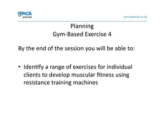 Planning	
  	
  
Gym-­‐Based	
  Exercise	
  4	
  
By	
  the	
  end	
  of	
  the	
  session	
  you	
  will	
  be	
  able	
  to:	
  
•  Iden0fy	
  a	
  range	
  of	
  exercises	
  for	
  individual	
  
clients	
  to	
  develop	
  muscular	
  ﬁtness	
  using	
  
resistance	
  training	
  machines	
  
 
