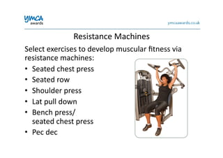 Resistance	
  Machines	
  
Select	
  exercises	
  to	
  develop	
  muscular	
  ﬁtness	
  via	
  
resistance	
  machines:	
  
•  Seated	
  chest	
  press	
  
•  Seated	
  row	
  
•  Shoulder	
  press	
  
•  Lat	
  pull	
  down	
  
•  Bench	
  press/	
  
seated	
  chest	
  press	
  
•  Pec	
  dec	
  
 