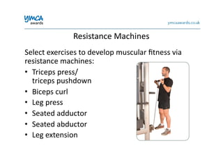 Resistance	
  Machines	
  
Select	
  exercises	
  to	
  develop	
  muscular	
  ﬁtness	
  via	
  
resistance	
  machines:	
  
•  Triceps	
  press/	
  
triceps	
  pushdown	
  
•  Biceps	
  curl	
  
•  Leg	
  press	
  
•  Seated	
  adductor	
  
•  Seated	
  abductor	
  
•  Leg	
  extension	
  
 