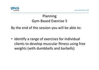 Planning	
  	
  
Gym-­‐Based	
  Exercise	
  5	
  
By	
  the	
  end	
  of	
  the	
  session	
  you	
  will	
  be	
  able	
  to:	
  
•  Iden0fy	
  a	
  range	
  of	
  exercises	
  for	
  individual	
  
clients	
  to	
  develop	
  muscular	
  ﬁtness	
  using	
  free	
  
weights	
  (with	
  dumbbells	
  and	
  barbells)	
  
 