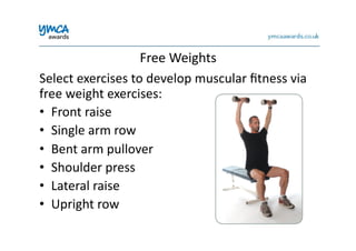 Free	
  Weights	
  
Select	
  exercises	
  to	
  develop	
  muscular	
  ﬁtness	
  via	
  
free	
  weight	
  exercises:	
  
•  Front	
  raise	
  
•  Single	
  arm	
  row	
  
•  Bent	
  arm	
  pullover	
  
•  Shoulder	
  press	
  
•  Lateral	
  raise	
  
•  Upright	
  row	
  
 