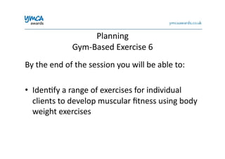 Planning	
  	
  
Gym-­‐Based	
  Exercise	
  6	
  
By	
  the	
  end	
  of	
  the	
  session	
  you	
  will	
  be	
  able	
  to:	
  
•  Iden0fy	
  a	
  range	
  of	
  exercises	
  for	
  individual	
  
clients	
  to	
  develop	
  muscular	
  ﬁtness	
  using	
  body	
  
weight	
  exercises	
  
 