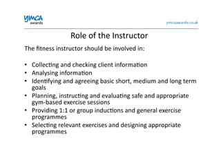 Role	
  of	
  the	
  Instructor	
  
The	
  ﬁtness	
  instructor	
  should	
  be	
  involved	
  in:	
  
•  Collec0ng	
  and	
  checking	
  client	
  informa0on	
  
•  Analysing	
  informa0on	
  	
  
•  Iden0fying	
  and	
  agreeing	
  basic	
  short,	
  medium	
  and	
  long	
  term	
  
goals	
  
•  Planning,	
  instruc0ng	
  and	
  evalua0ng	
  safe	
  and	
  appropriate	
  
gym-­‐based	
  exercise	
  sessions	
  
•  Providing	
  1:1	
  or	
  group	
  induc0ons	
  and	
  general	
  exercise	
  
programmes	
  
•  Selec0ng	
  relevant	
  exercises	
  and	
  designing	
  appropriate	
  
programmes	
  
 