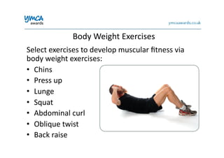Body	
  Weight	
  Exercises	
  
Select	
  exercises	
  to	
  develop	
  muscular	
  ﬁtness	
  via	
  
body	
  weight	
  exercises:	
  
•  Chins	
  
•  Press	
  up	
  
•  Lunge	
  
•  Squat	
  
•  Abdominal	
  curl	
  
•  Oblique	
  twist	
  
•  Back	
  raise	
  
 