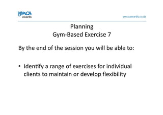 Planning	
  	
  
Gym-­‐Based	
  Exercise	
  7	
  
By	
  the	
  end	
  of	
  the	
  session	
  you	
  will	
  be	
  able	
  to:	
  
•  Iden0fy	
  a	
  range	
  of	
  exercises	
  for	
  individual	
  
clients	
  to	
  maintain	
  or	
  develop	
  ﬂexibility	
  
 