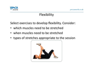 Flexibility	
  
Select	
  exercises	
  to	
  develop	
  ﬂexibility.	
  Consider:	
  
•  which	
  muscles	
  need	
  to	
  be	
  stretched	
  
•  when	
  muscles	
  need	
  to	
  be	
  stretched	
  
•  types	
  of	
  stretches	
  appropriate	
  to	
  the	
  session	
  
 