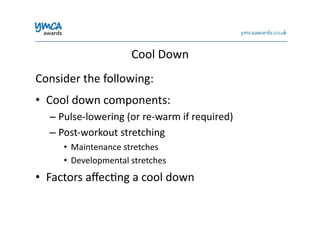 Cool	
  Down	
  
Consider	
  the	
  following:	
  
•  Cool	
  down	
  components:	
  
– Pulse-­‐lowering	
  (or	
  re-­‐warm	
  if	
  required)	
  
– Post-­‐workout	
  stretching	
  	
  
•  Maintenance	
  stretches	
  
•  Developmental	
  stretches	
  
•  Factors	
  aﬀec0ng	
  a	
  cool	
  down	
  
 