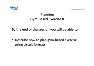 Planning	
  	
  
Gym-­‐Based	
  Exercise	
  8	
  
By	
  the	
  end	
  of	
  the	
  session	
  you	
  will	
  be	
  able	
  to:	
  
•  Describe	
  how	
  to	
  plan	
  gym-­‐based	
  exercise	
  
using	
  circuit	
  formats	
  
 