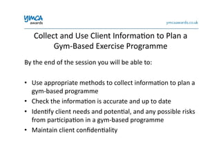Collect	
  and	
  Use	
  Client	
  Informa0on	
  to	
  Plan	
  a	
  
Gym-­‐Based	
  Exercise	
  Programme	
  
By	
  the	
  end	
  of	
  the	
  session	
  you	
  will	
  be	
  able	
  to:	
  
•  Use	
  appropriate	
  methods	
  to	
  collect	
  informa0on	
  to	
  plan	
  a	
  
gym-­‐based	
  programme	
  
•  Check	
  the	
  informa0on	
  is	
  accurate	
  and	
  up	
  to	
  date	
  
•  Iden0fy	
  client	
  needs	
  and	
  poten0al,	
  and	
  any	
  possible	
  risks	
  
from	
  par0cipa0on	
  in	
  a	
  gym-­‐based	
  programme	
  
•  Maintain	
  client	
  conﬁden0ality	
  
 