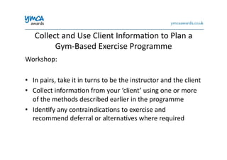 Collect	
  and	
  Use	
  Client	
  Informa0on	
  to	
  Plan	
  a	
  
Gym-­‐Based	
  Exercise	
  Programme	
  
Workshop:	
  
•  In	
  pairs,	
  take	
  it	
  in	
  turns	
  to	
  be	
  the	
  instructor	
  and	
  the	
  client	
  
•  Collect	
  informa0on	
  from	
  your	
  ‘client’	
  using	
  one	
  or	
  more	
  
of	
  the	
  methods	
  described	
  earlier	
  in	
  the	
  programme	
  
•  Iden0fy	
  any	
  contraindica0ons	
  to	
  exercise	
  and	
  
recommend	
  deferral	
  or	
  alterna0ves	
  where	
  required	
  
 