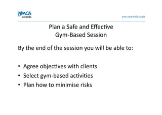 Plan	
  a	
  Safe	
  and	
  Eﬀec0ve	
  	
  
Gym-­‐Based	
  Session	
  
By	
  the	
  end	
  of	
  the	
  session	
  you	
  will	
  be	
  able	
  to:	
  
•  Agree	
  objec0ves	
  with	
  clients	
  	
  
•  Select	
  gym-­‐based	
  ac0vi0es	
  
•  Plan	
  how	
  to	
  minimise	
  risks	
  
 