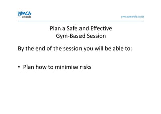 Plan	
  a	
  Safe	
  and	
  Eﬀec0ve	
  	
  
Gym-­‐Based	
  Session	
  
By	
  the	
  end	
  of	
  the	
  session	
  you	
  will	
  be	
  able	
  to:	
  
•  Plan	
  how	
  to	
  minimise	
  risks	
  
 