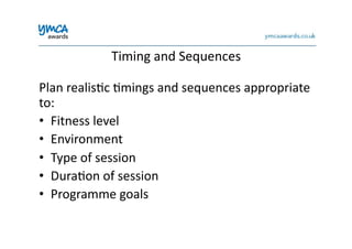 Timing	
  and	
  Sequences	
  
Plan	
  realis0c	
  0mings	
  and	
  sequences	
  appropriate	
  
to:	
  
•  Fitness	
  level	
  
•  Environment	
  
•  Type	
  of	
  session	
  
•  Dura0on	
  of	
  session	
  
•  Programme	
  goals	
  
 