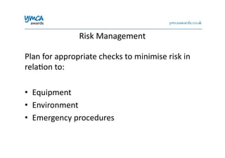 Risk	
  Management	
  
Plan	
  for	
  appropriate	
  checks	
  to	
  minimise	
  risk	
  in	
  
rela0on	
  to:	
  
•  Equipment	
  
•  Environment	
  
•  Emergency	
  procedures	
  
 