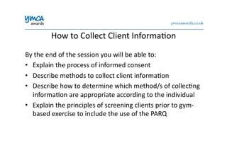 By	
  the	
  end	
  of	
  the	
  session	
  you	
  will	
  be	
  able	
  to:	
  
•  Explain	
  the	
  process	
  of	
  informed	
  consent	
  
•  Describe	
  methods	
  to	
  collect	
  client	
  informa0on	
  
•  Describe	
  how	
  to	
  determine	
  which	
  method/s	
  of	
  collec0ng	
  
informa0on	
  are	
  appropriate	
  according	
  to	
  the	
  individual	
  
•  Explain	
  the	
  principles	
  of	
  screening	
  clients	
  prior	
  to	
  gym-­‐
based	
  exercise	
  to	
  include	
  the	
  use	
  of	
  the	
  PARQ	
  
How	
  to	
  Collect	
  Client	
  Informa0on	
  
 