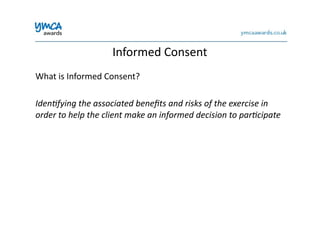 Informed	
  Consent	
  
What	
  is	
  Informed	
  Consent?	
  
Iden%fying	
  the	
  associated	
  beneﬁts	
  and	
  risks	
  of	
  the	
  exercise	
  in	
  
order	
  to	
  help	
  the	
  client	
  make	
  an	
  informed	
  decision	
  to	
  par%cipate	
  
 