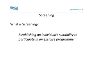 What	
  is	
  Screening?	
  
	
  Establishing	
  an	
  individual’s	
  suitability	
  to	
  
	
  par%cipate	
  in	
  an	
  exercise	
  programme	
  
Screening	
  
 