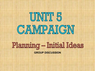 UNIT 5 CAMPAIGN Planning – Initial Ideas GROUP DISCUSSION 