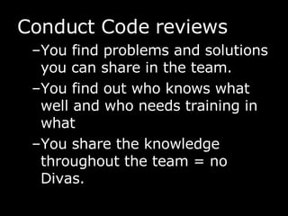 Conduct Code reviews You find problems and solutions you can share in the team. You find out who knows what well and who needs training in what You share the knowledge throughout the team = no Divas. 