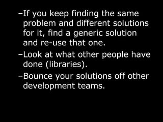 If you keep finding the same problem and different solutions for it, find a generic solution and re-use that one. Look at what other people have done (libraries). Bounce your solutions off other development teams. 
