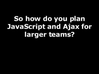 So how do you plan JavaScript and Ajax for larger teams? 