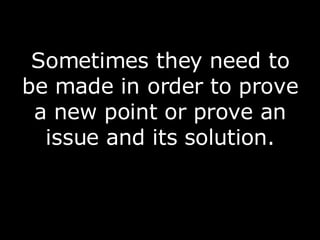 Sometimes they need to be made in order to prove a new point or prove an issue and its solution. 