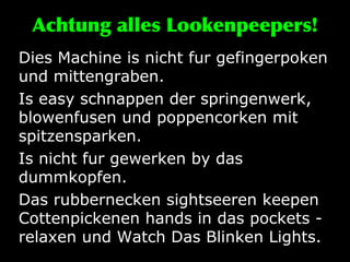 Achtung alles Lookenpeepers! Dies Machine is nicht fur gefingerpoken und mittengraben.  Is easy schnappen der springenwerk, blowenfusen und poppencorken mit spitzensparken.  Is nicht fur gewerken by das dummkopfen.  Das rubbernecken sightseeren keepen Cottenpickenen hands in das pockets - relaxen und Watch Das Blinken Lights.  