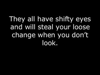 They all have shifty eyes and will steal your loose change when you don’t look. 
