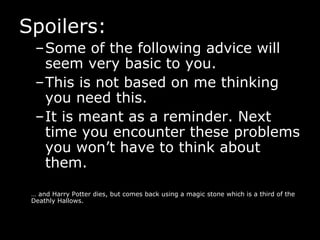 Spoilers: Some of the following advice will seem very basic to you. This is not based on me thinking you need this. It is meant as a reminder. Next time you encounter these problems you won’t have to think about them.  …  and Harry Potter dies, but comes back using a magic stone which is a third of the Deathly Hallows. 