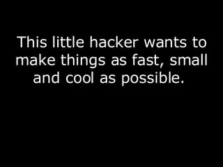 This little hacker wants to make things as fast, small and cool as possible.  