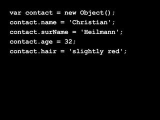 var contact = new Object(); contact.name = 'Christian'; contact.surName = 'Heilmann'; contact.age = 32; contact.hair = 'slightly red'; 