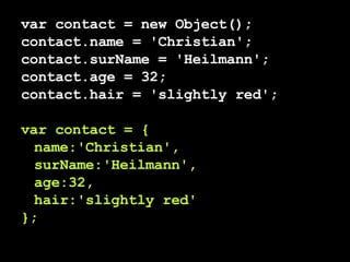 var contact = new Object(); contact.name = 'Christian'; contact.surName = 'Heilmann'; contact.age = 32; contact.hair = 'slightly red'; var contact = { name:'Christian', surName:'Heilmann', age:32, hair:'slightly red' }; 