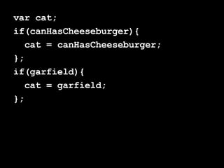 var cat; if(canHasCheeseburger){ cat = canHasCheeseburger; };  if(garfield){ cat = garfield; }; 