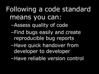 Following a code standard means you can: Assess quality of code  Find bugs easily and create reproducible bug reports Have quick handover from developer to developer Have reliable version control 