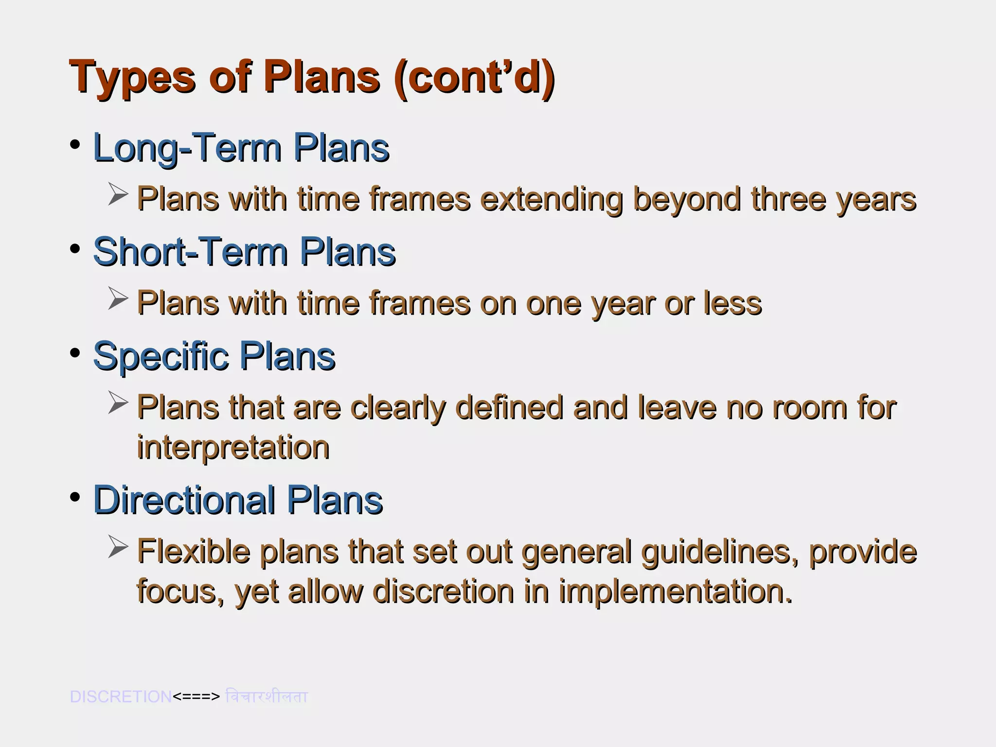 Types of Plans (cont’d)Types of Plans (cont’d)
• Long-Term PlansLong-Term Plans
 Plans with time frames extending beyond three yearsPlans with time frames extending beyond three years
• Short-Term PlansShort-Term Plans
 Plans with time frames on one year or lessPlans with time frames on one year or less
• Specific PlansSpecific Plans
 Plans that are clearly defined and leave no room forPlans that are clearly defined and leave no room for
interpretationinterpretation
• Directional PlansDirectional Plans
 Flexible plans that set out general guidelines, provideFlexible plans that set out general guidelines, provide
focus, yet allow discretion in implementation.focus, yet allow discretion in implementation.
DISCRETION<===> िविचारशीलता
 