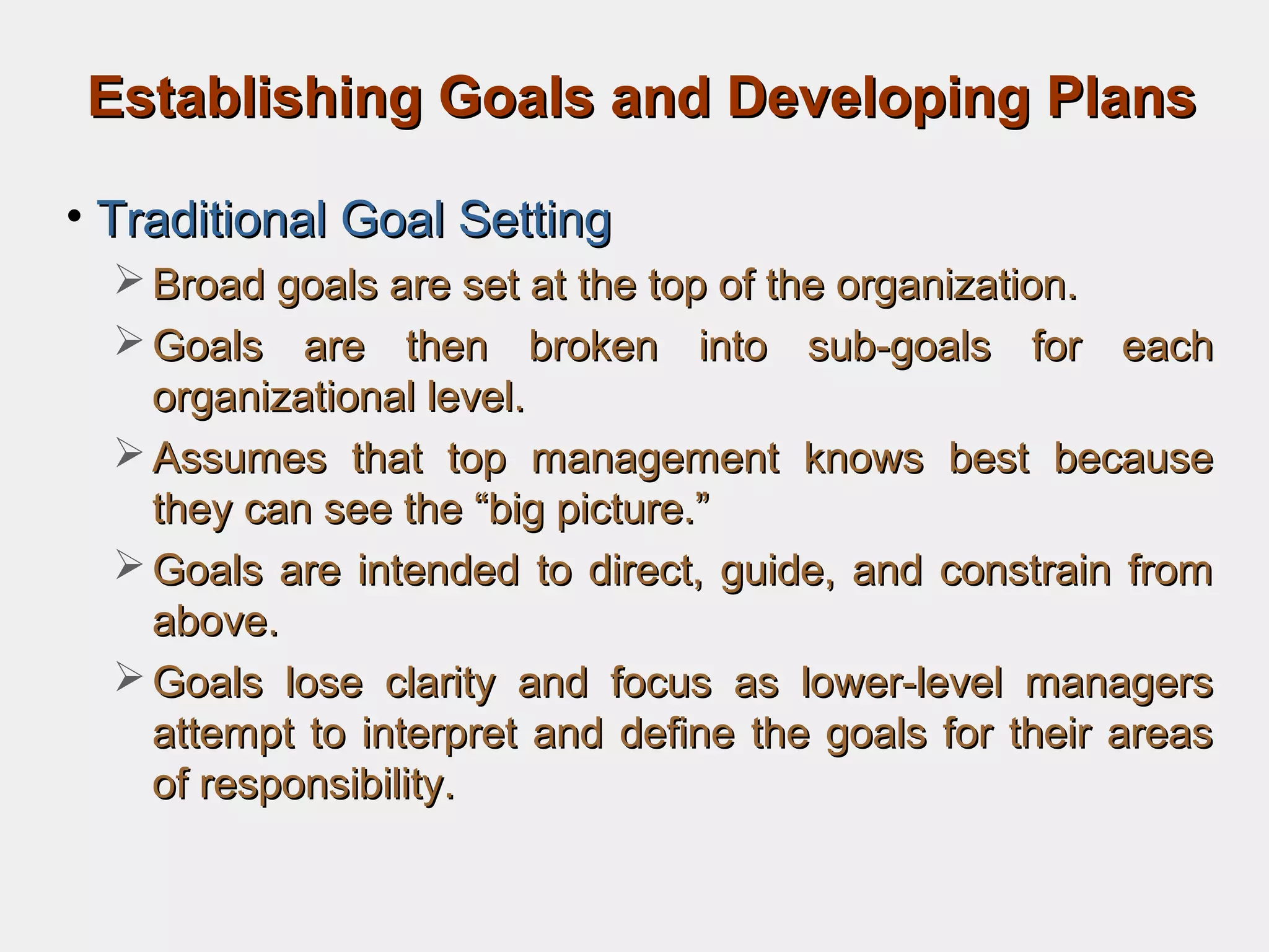 Establishing Goals and Developing PlansEstablishing Goals and Developing Plans
• Traditional Goal SettingTraditional Goal Setting
 Broad goals are set at the top of the organization.Broad goals are set at the top of the organization.
 Goals are then broken into sub-goals for eachGoals are then broken into sub-goals for each
organizational level.organizational level.
 Assumes that top management knows best becauseAssumes that top management knows best because
they can see the “big picture.”they can see the “big picture.”
 Goals are intended to direct, guide, and constrain fromGoals are intended to direct, guide, and constrain from
above.above.
 Goals lose clarity and focus as lower-level managersGoals lose clarity and focus as lower-level managers
attempt to interpret and define the goals for their areasattempt to interpret and define the goals for their areas
of responsibility.of responsibility.
 