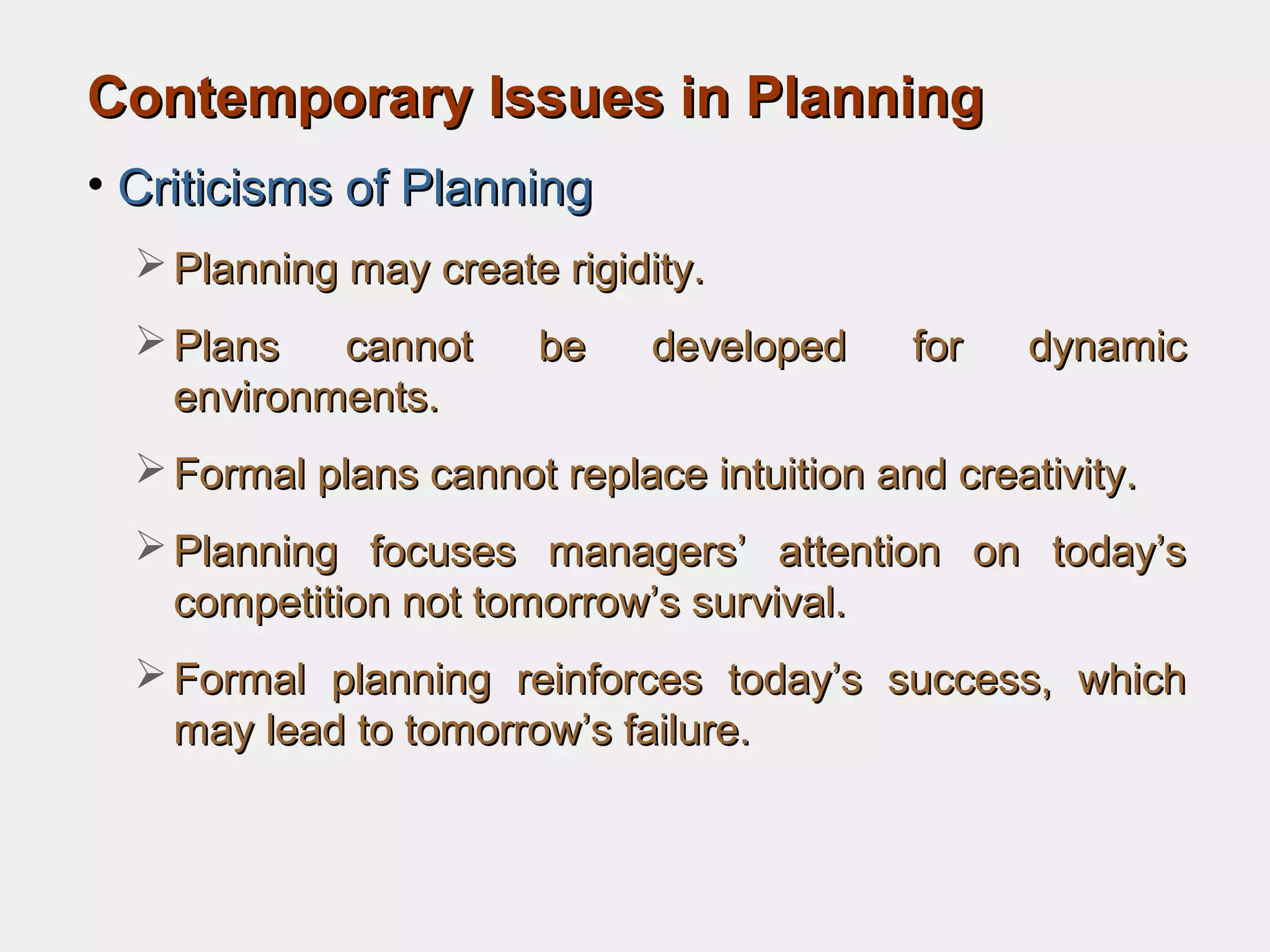 Contemporary Issues in PlanningContemporary Issues in Planning
• Criticisms of PlanningCriticisms of Planning
 Planning may create rigidity.Planning may create rigidity.
 Plans cannot be developed for dynamicPlans cannot be developed for dynamic
environments.environments.
 Formal plans cannot replace intuition and creativity.Formal plans cannot replace intuition and creativity.
 Planning focuses managers’ attention on today’sPlanning focuses managers’ attention on today’s
competition not tomorrow’s survival.competition not tomorrow’s survival.
 Formal planning reinforces today’s success, whichFormal planning reinforces today’s success, which
may lead to tomorrow’s failure.may lead to tomorrow’s failure.
 