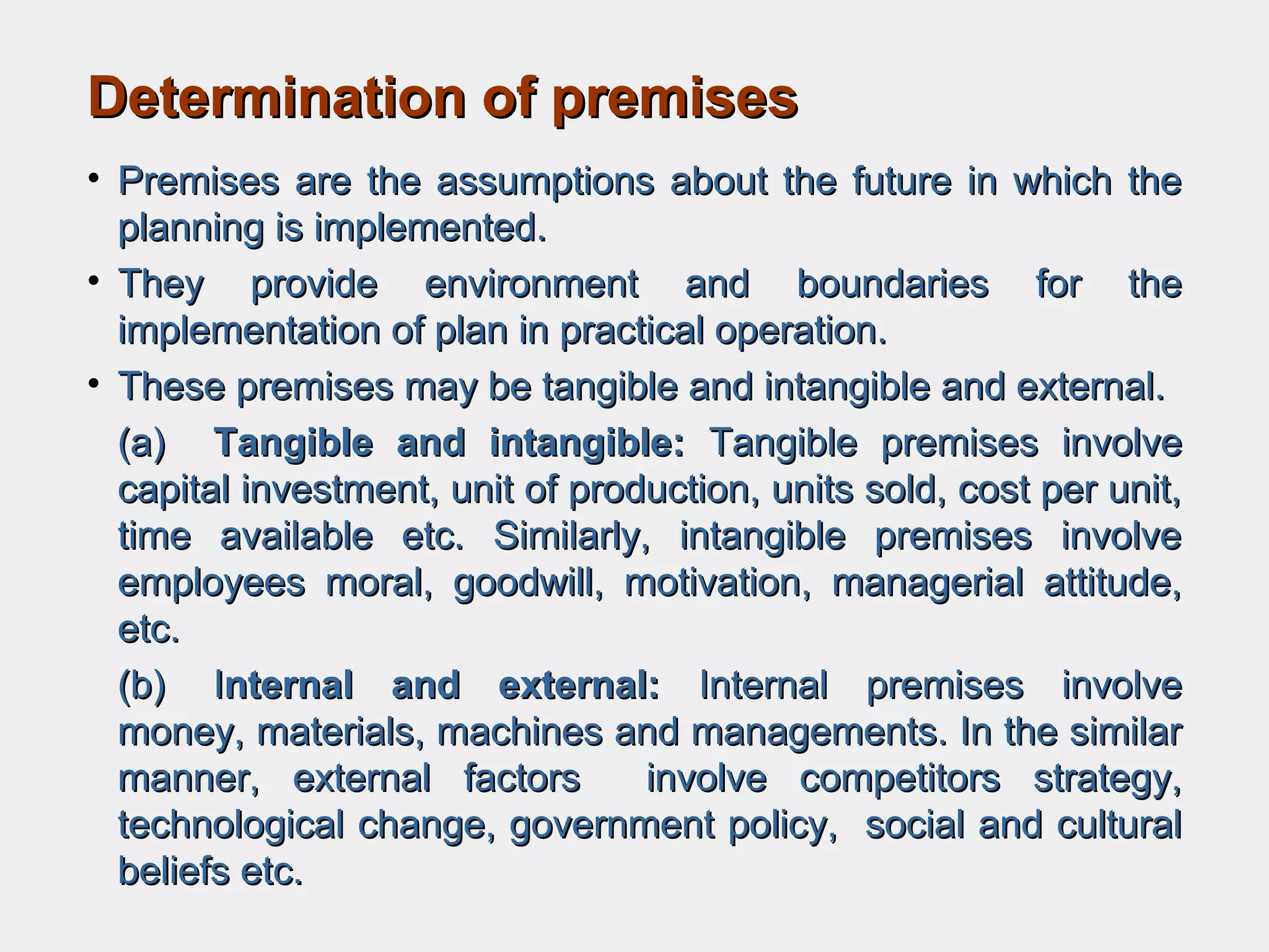 Determination of premisesDetermination of premises
• Premises are the assumptions about the future in which thePremises are the assumptions about the future in which the
planning is implemented.planning is implemented.
• They provide environment and boundaries for theThey provide environment and boundaries for the
implementation of plan in practical operation.implementation of plan in practical operation.
• These premises may be tangible and intangible and external.These premises may be tangible and intangible and external.
(a)(a) Tangible and intangible:Tangible and intangible: Tangible premises involveTangible premises involve
capital investment, unit of production, units sold, cost per unit,capital investment, unit of production, units sold, cost per unit,
time available etc. Similarly, intangible premises involvetime available etc. Similarly, intangible premises involve
employees moral, goodwill, motivation, managerial attitude,employees moral, goodwill, motivation, managerial attitude,
etc.etc.
(b)(b) IInternal and external:nternal and external: Internal premises involveInternal premises involve
money, materials, machines and managements. In the similarmoney, materials, machines and managements. In the similar
manner, external factors involve competitors strategy,manner, external factors involve competitors strategy,
technological change, government policy, social and culturaltechnological change, government policy, social and cultural
beliefs etc.beliefs etc.
 
