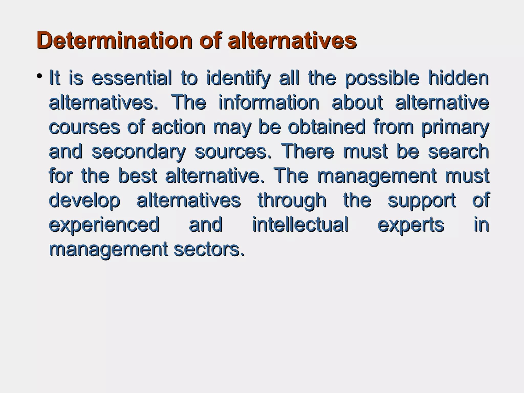 Determination of alternativesDetermination of alternatives
• It is essential to identify all the possible hiddenIt is essential to identify all the possible hidden
alternatives. The information about alternativealternatives. The information about alternative
courses of action may be obtained from primarycourses of action may be obtained from primary
and secondary sources. There must be searchand secondary sources. There must be search
for the best alternative. The management mustfor the best alternative. The management must
develop alternatives through the support ofdevelop alternatives through the support of
experienced and intellectual experts inexperienced and intellectual experts in
management sectors.management sectors.
 