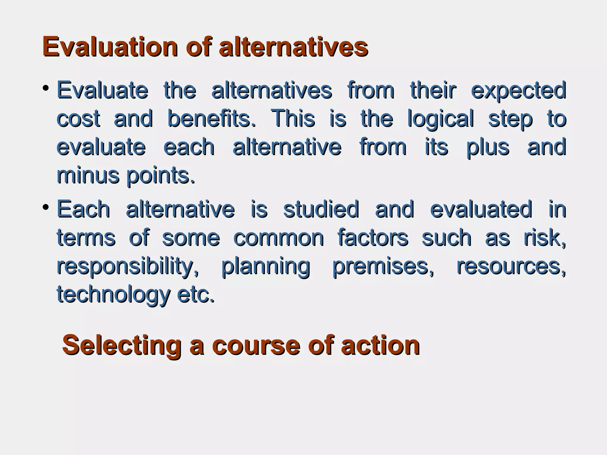 Evaluation of alternativesEvaluation of alternatives
• Evaluate the alternatives from their expectedEvaluate the alternatives from their expected
cost and benefits. This is the logical step tocost and benefits. This is the logical step to
evaluate each alternative from its plus andevaluate each alternative from its plus and
minus points.minus points.
• Each alternative is studied and evaluated inEach alternative is studied and evaluated in
terms of some common factors such as risk,terms of some common factors such as risk,
responsibility, planning premises, resources,responsibility, planning premises, resources,
technology etc.technology etc.
Selecting a course of actionSelecting a course of action
 