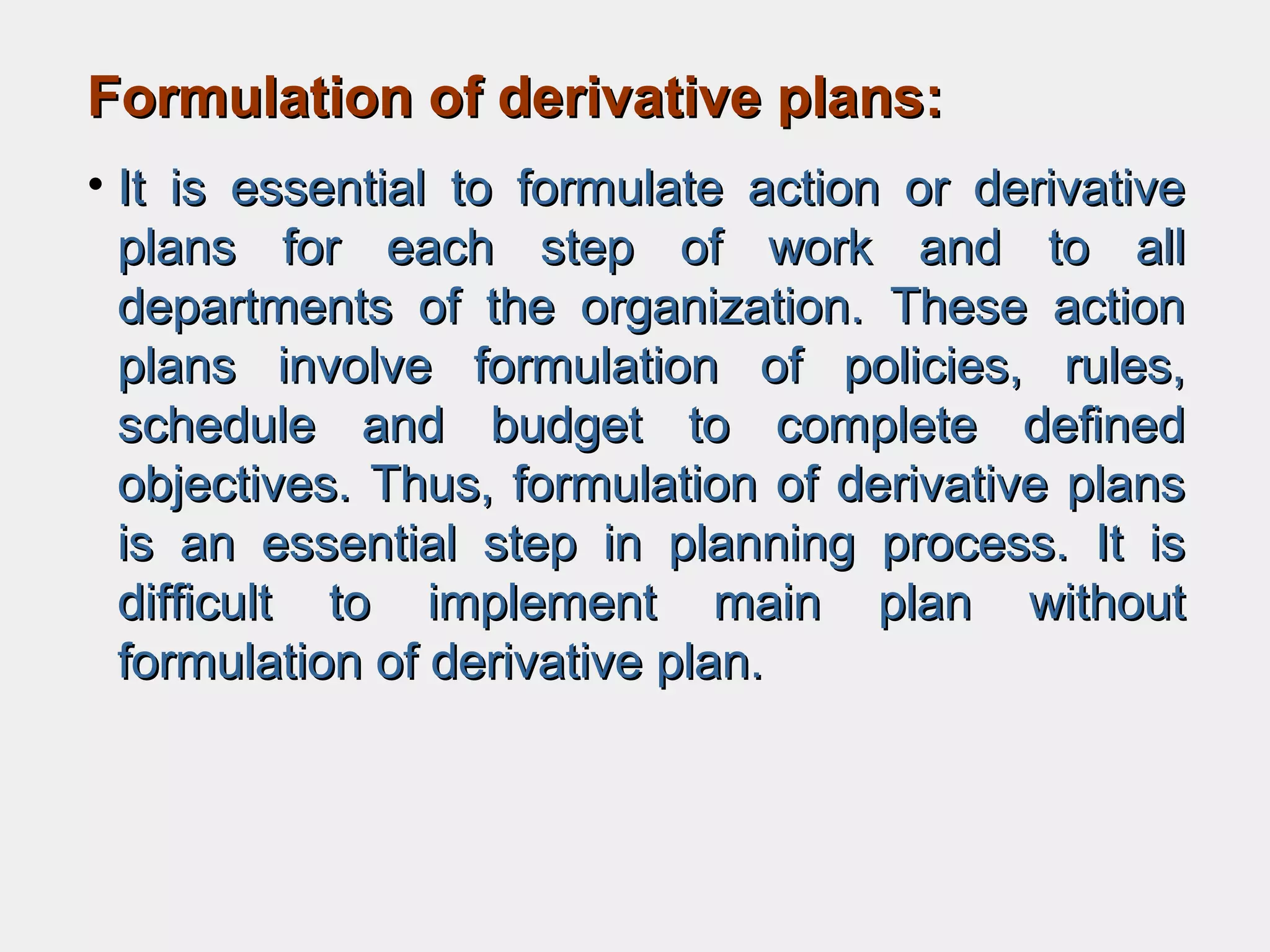 Formulation of derivative plans:Formulation of derivative plans:
• It is essential to formulate action or derivativeIt is essential to formulate action or derivative
plans for each step of work and to allplans for each step of work and to all
departments of the organization. These actiondepartments of the organization. These action
plans involve formulation of policies, rules,plans involve formulation of policies, rules,
schedule and budget to complete definedschedule and budget to complete defined
objectives. Thus, formulation of derivative plansobjectives. Thus, formulation of derivative plans
is an essential step in planning process. It isis an essential step in planning process. It is
difficult to implement main plan withoutdifficult to implement main plan without
formulation of derivative plan.formulation of derivative plan.
 