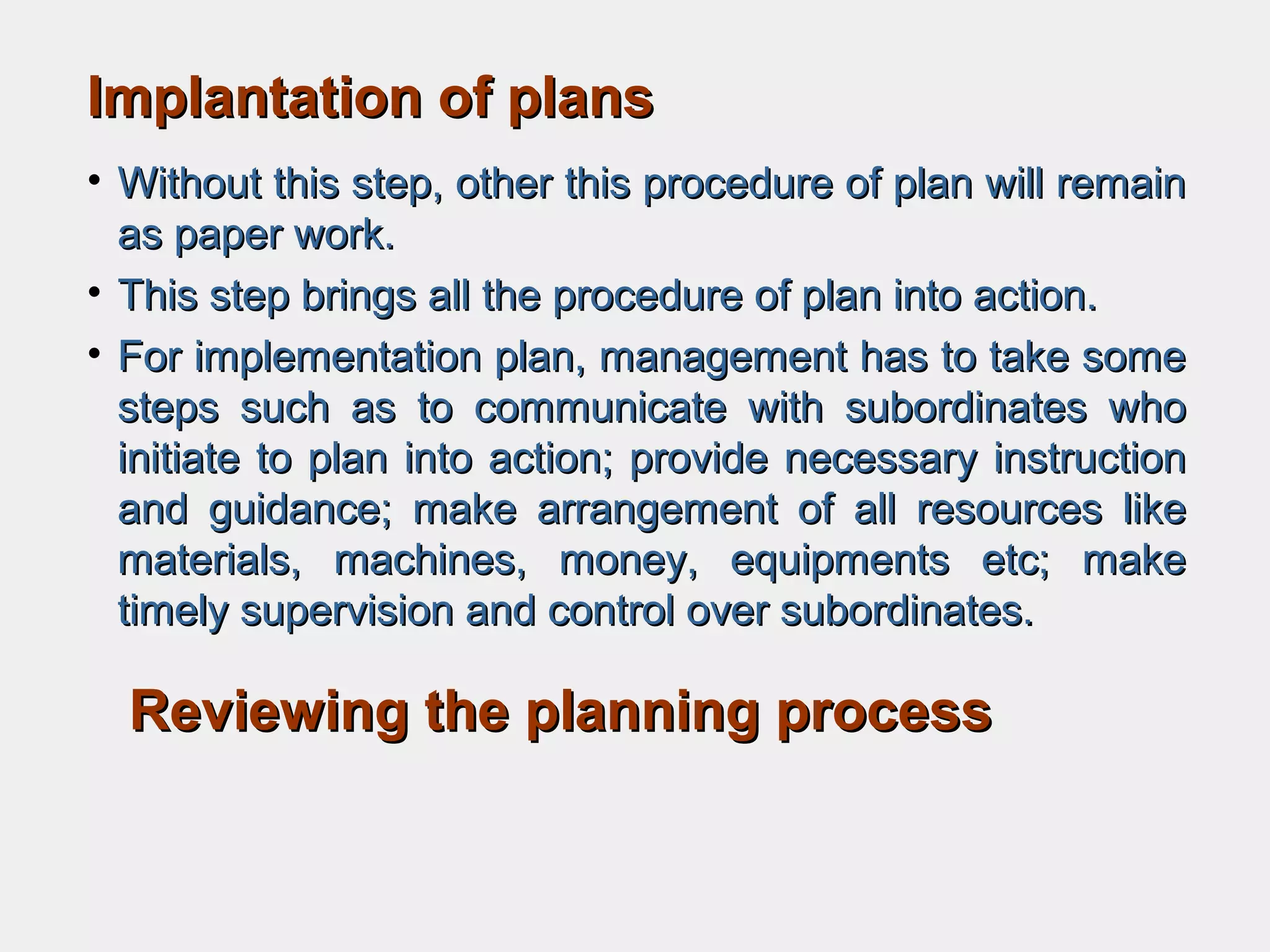 Implantation of plansImplantation of plans
• Without this step, other this procedure of plan will remainWithout this step, other this procedure of plan will remain
as paper work.as paper work.
• This step brings all the procedure of plan into action.This step brings all the procedure of plan into action.
• For implementation plan, management has to take someFor implementation plan, management has to take some
steps such as to communicate with subordinates whosteps such as to communicate with subordinates who
initiate to plan into action; provide necessary instructioninitiate to plan into action; provide necessary instruction
and guidance; make arrangement of all resources likeand guidance; make arrangement of all resources like
materials, machines, money, equipments etc; makematerials, machines, money, equipments etc; make
timely supervision and control over subordinates.timely supervision and control over subordinates.
Reviewing the planning processReviewing the planning process
 