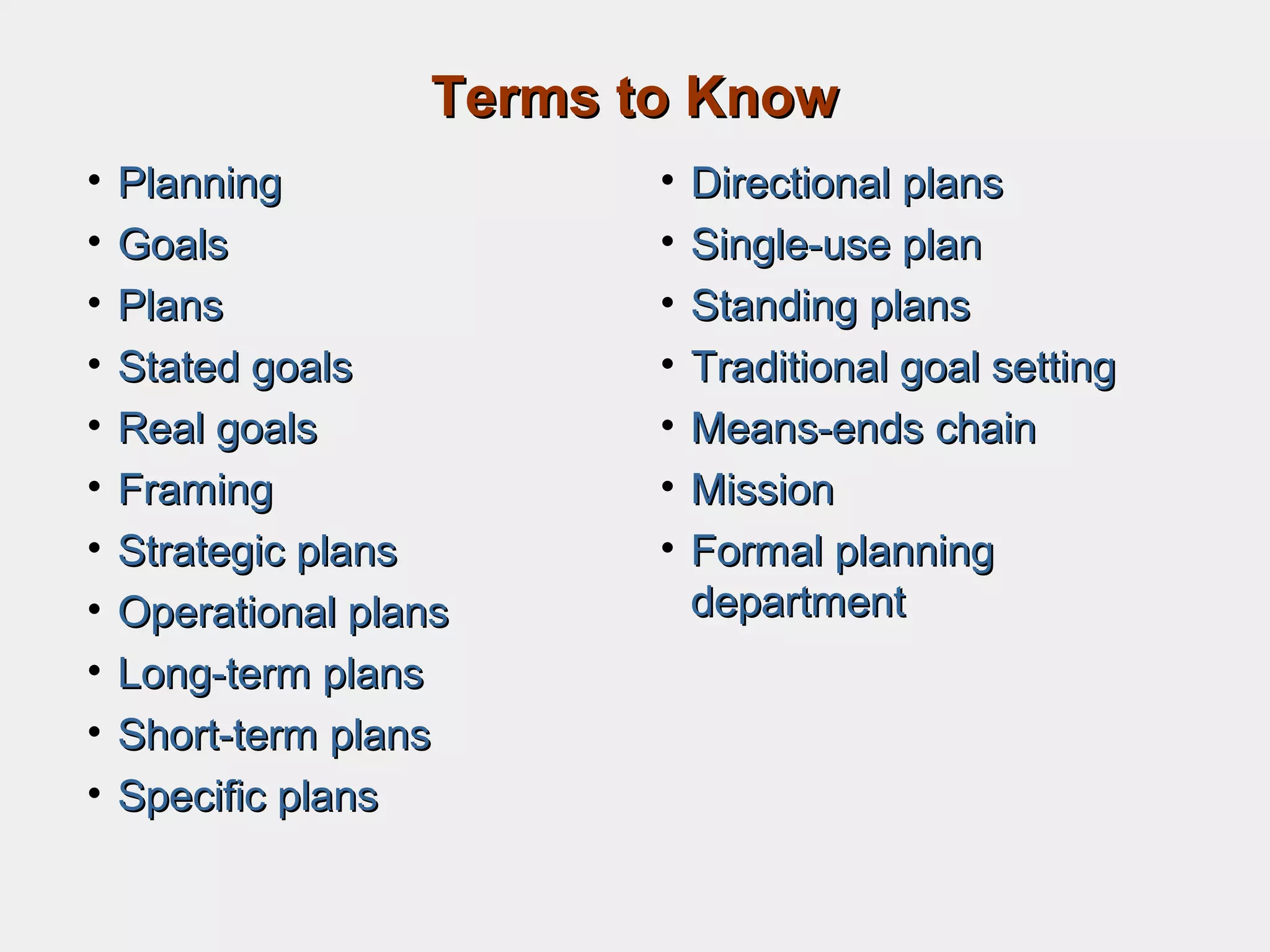 Terms to KnowTerms to Know
• PlanningPlanning
• GoalsGoals
• PlansPlans
• Stated goalsStated goals
• Real goalsReal goals
• FramingFraming
• Strategic plansStrategic plans
• Operational plansOperational plans
• Long-term plansLong-term plans
• Short-term plansShort-term plans
• Specific plansSpecific plans
• Directional plansDirectional plans
• Single-use planSingle-use plan
• Standing plansStanding plans
• Traditional goal settingTraditional goal setting
• Means-ends chainMeans-ends chain
• MissionMission
• Formal planningFormal planning
departmentdepartment
 