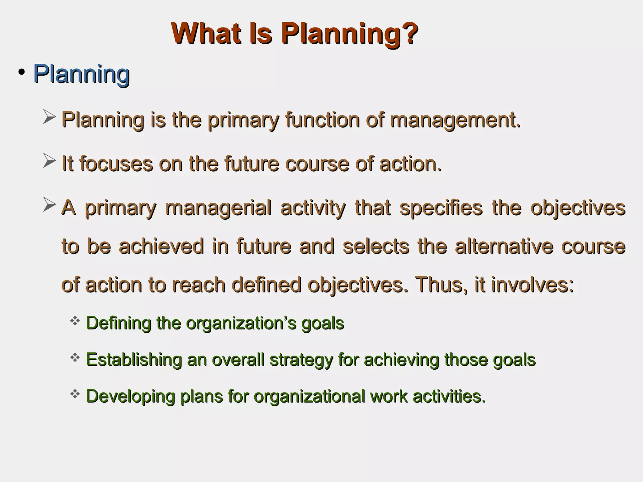 What Is Planning?What Is Planning?
• PlanningPlanning
 Planning is the primary function of management.Planning is the primary function of management.
 It focuses on the future course of action.It focuses on the future course of action.
 A primary managerial activity that specifies the objectivesA primary managerial activity that specifies the objectives
to be achieved in future and selects the alternative courseto be achieved in future and selects the alternative course
of action to reach defined objectives. Thus, it involves:of action to reach defined objectives. Thus, it involves:
 Defining the organization’s goalsDefining the organization’s goals
 Establishing an overall strategy for achieving those goalsEstablishing an overall strategy for achieving those goals
 Developing plans for organizational work activities.Developing plans for organizational work activities.
 