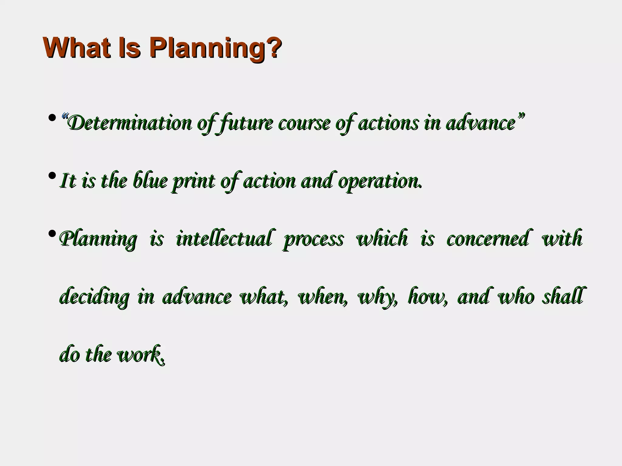 What Is Planning?What Is Planning?
•““Determination of future course of actions in advance”Determination of future course of actions in advance”
•It is the blue print of action and operation.It is the blue print of action and operation.
•Planning is intellectual process which is concerned withPlanning is intellectual process which is concerned with
deciding in advance what, when, why, how, and who shalldeciding in advance what, when, why, how, and who shall
do the work.do the work.
 