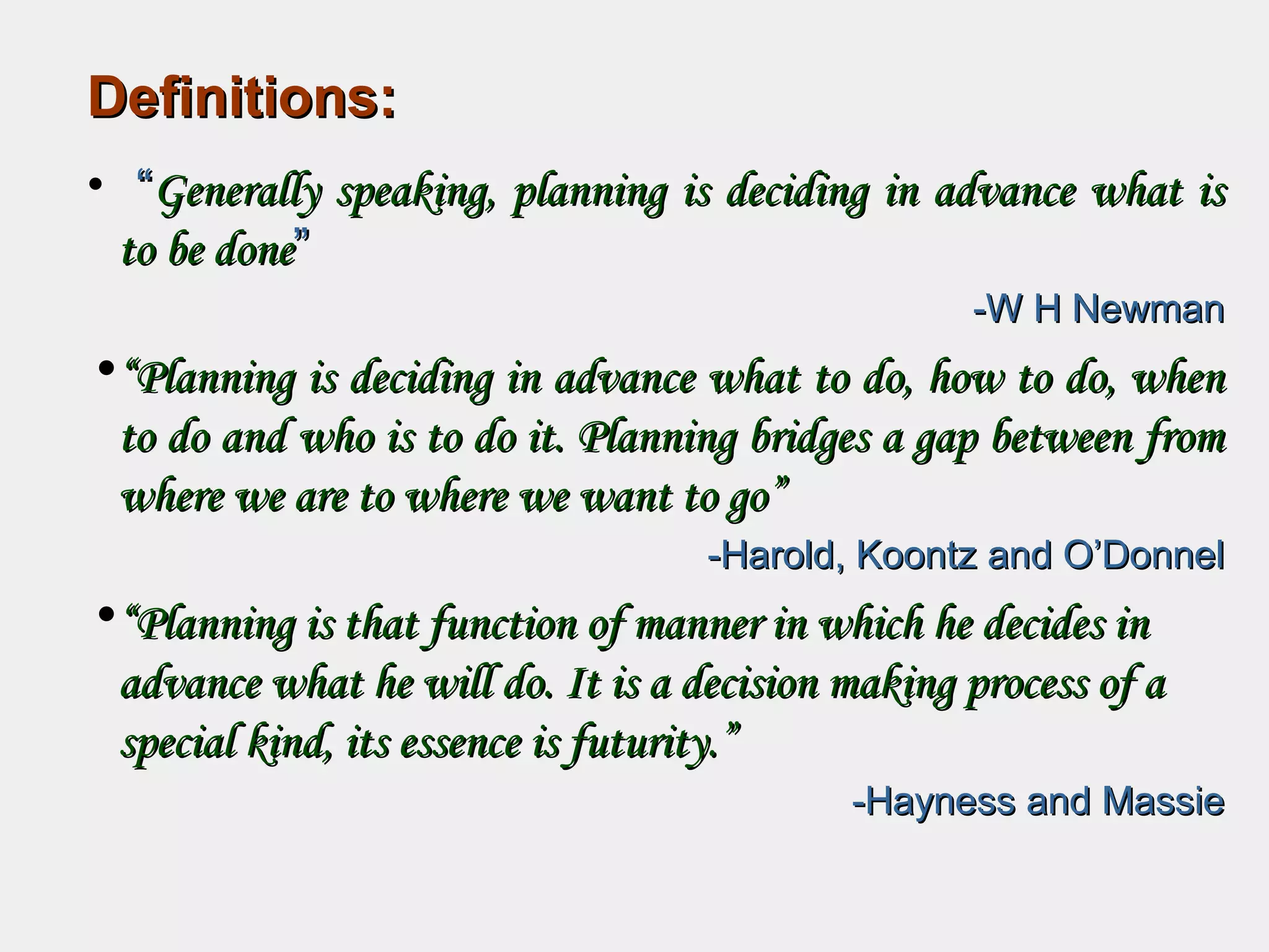 Definitions:Definitions:
• ““Generally speaking, planning is deciding in advance what isGenerally speaking, planning is deciding in advance what is
to be doneto be done””
-W H Newman-W H Newman
•““Planning is deciding in advance what to do, how to do, whenPlanning is deciding in advance what to do, how to do, when
to do and who is to do it. Planning bridges a gap between fromto do and who is to do it. Planning bridges a gap between from
where we are to where we want to go”where we are to where we want to go”
-Harold, Koontz and O’Donnel-Harold, Koontz and O’Donnel
•““Planning is that function of manner in which he decides inPlanning is that function of manner in which he decides in
advance what he will do. It is a decision making process of aadvance what he will do. It is a decision making process of a
special kind, its essence is futurity.”special kind, its essence is futurity.”
-Hayness and Massie-Hayness and Massie
 