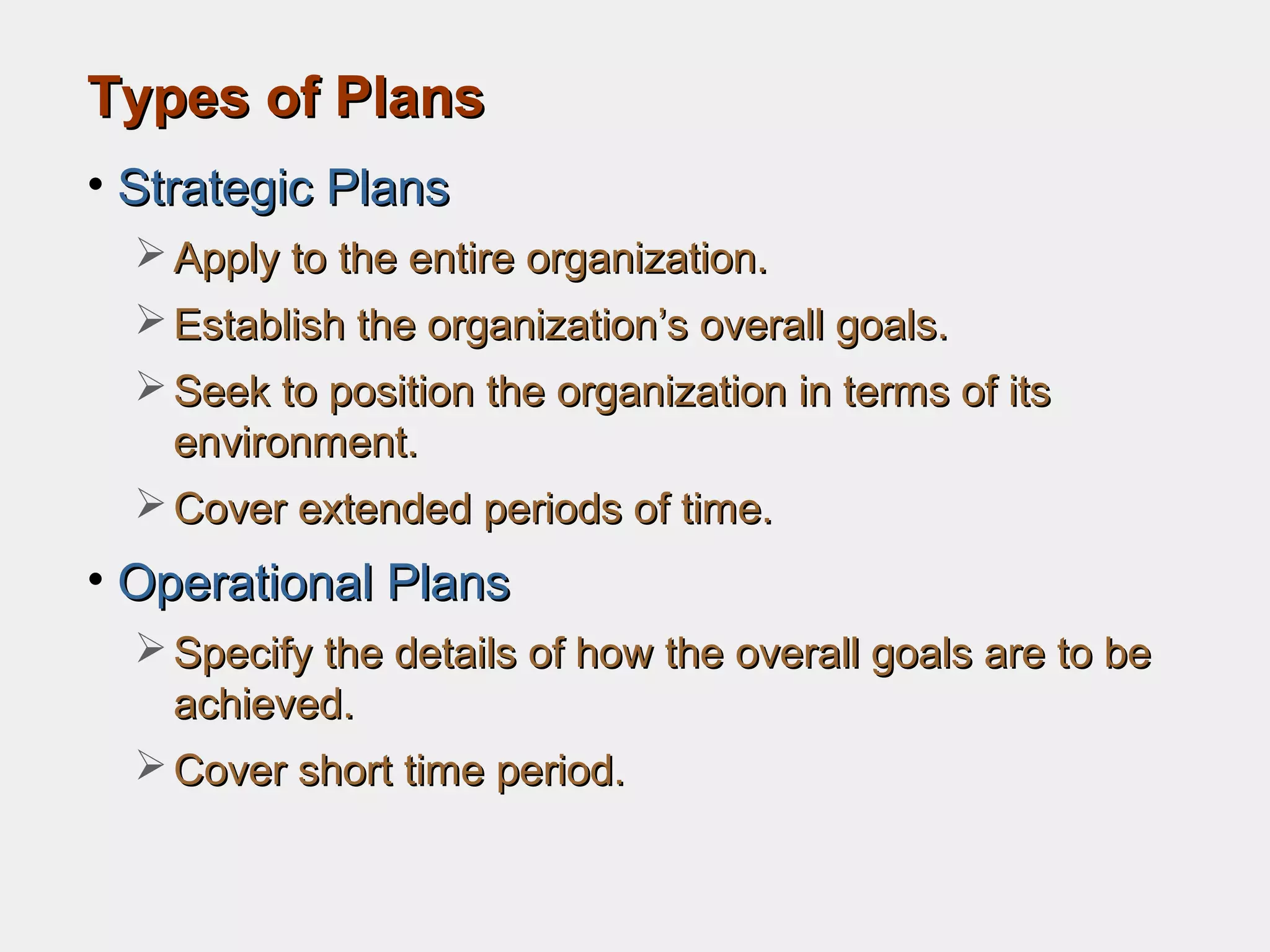 Types of PlansTypes of Plans
• Strategic PlansStrategic Plans
 Apply to the entire organization.Apply to the entire organization.
 Establish the organization’s overall goals.Establish the organization’s overall goals.
 Seek to position the organization in terms of itsSeek to position the organization in terms of its
environment.environment.
 Cover extended periods of time.Cover extended periods of time.
• Operational PlansOperational Plans
 Specify the details of how the overall goals are to beSpecify the details of how the overall goals are to be
achieved.achieved.
 Cover short time period.Cover short time period.
 