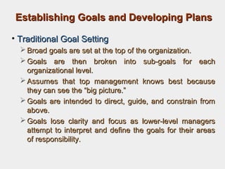 Establishing Goals and Developing PlansEstablishing Goals and Developing Plans
• Traditional Goal SettingTraditional Goal Setting
 Broad goals are set at the top of the organization.Broad goals are set at the top of the organization.
 Goals are then broken into sub-goals for eachGoals are then broken into sub-goals for each
organizational level.organizational level.
 Assumes that top management knows best becauseAssumes that top management knows best because
they can see the “big picture.”they can see the “big picture.”
 Goals are intended to direct, guide, and constrain fromGoals are intended to direct, guide, and constrain from
above.above.
 Goals lose clarity and focus as lower-level managersGoals lose clarity and focus as lower-level managers
attempt to interpret and define the goals for their areasattempt to interpret and define the goals for their areas
of responsibility.of responsibility.
 