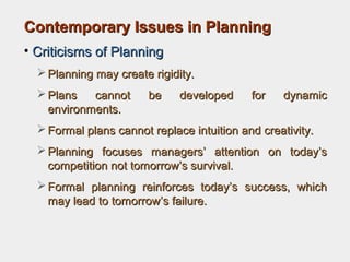 Contemporary Issues in PlanningContemporary Issues in Planning
• Criticisms of PlanningCriticisms of Planning
 Planning may create rigidity.Planning may create rigidity.
 Plans cannot be developed for dynamicPlans cannot be developed for dynamic
environments.environments.
 Formal plans cannot replace intuition and creativity.Formal plans cannot replace intuition and creativity.
 Planning focuses managers’ attention on today’sPlanning focuses managers’ attention on today’s
competition not tomorrow’s survival.competition not tomorrow’s survival.
 Formal planning reinforces today’s success, whichFormal planning reinforces today’s success, which
may lead to tomorrow’s failure.may lead to tomorrow’s failure.
 